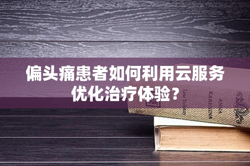 偏头痛患者如何利用云服务优化治疗体验？