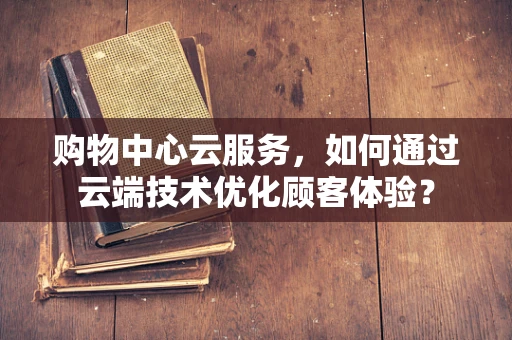 购物中心云服务，如何通过云端技术优化顾客体验？