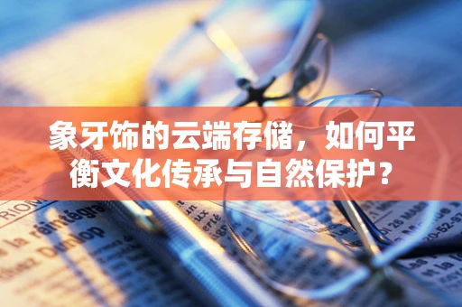 象牙饰的云端存储，如何平衡文化传承与自然保护？