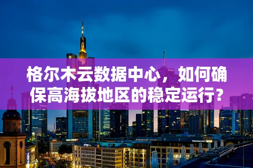 格尔木云数据中心，如何确保高海拔地区的稳定运行？