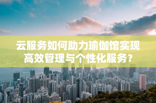 云服务如何助力瑜伽馆实现高效管理与个性化服务？