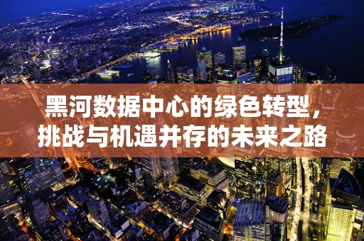 黑河数据中心的绿色转型，挑战与机遇并存的未来之路
