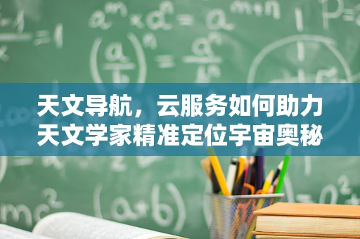 天文导航，云服务如何助力天文学家精准定位宇宙奥秘？