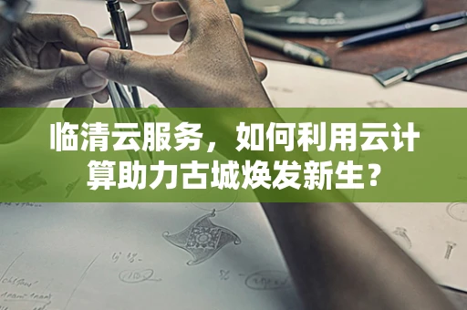 临清云服务，如何利用云计算助力古城焕发新生？