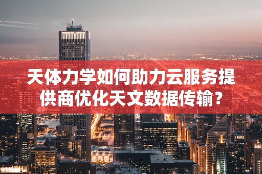 天体力学如何助力云服务提供商优化天文数据传输？