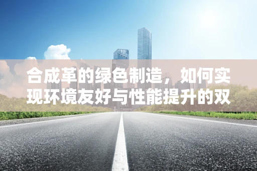合成革的绿色制造，如何实现环境友好与性能提升的双重目标？