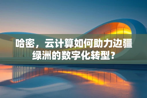 哈密，云计算如何助力边疆绿洲的数字化转型？