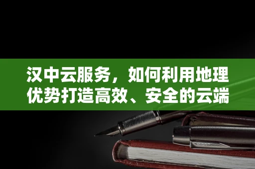 汉中云服务，如何利用地理优势打造高效、安全的云端解决方案？