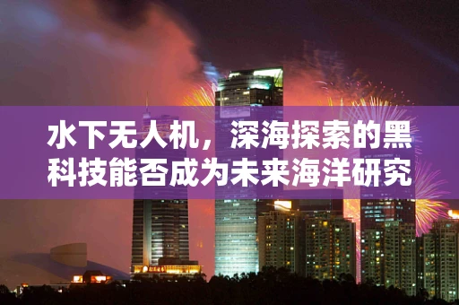 水下无人机，深海探索的黑科技能否成为未来海洋研究的利器？
