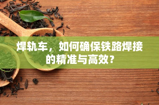 焊轨车，如何确保铁路焊接的精准与高效？