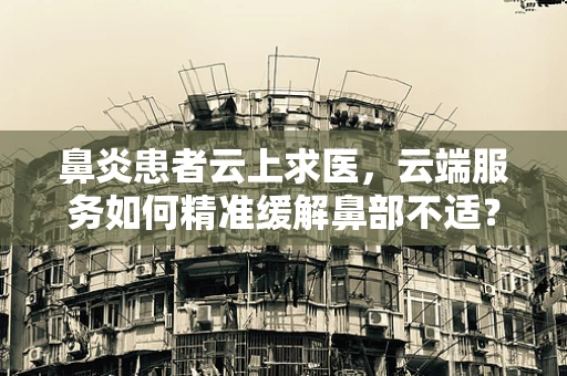 鼻炎患者云上求医，云端服务如何精准缓解鼻部不适？