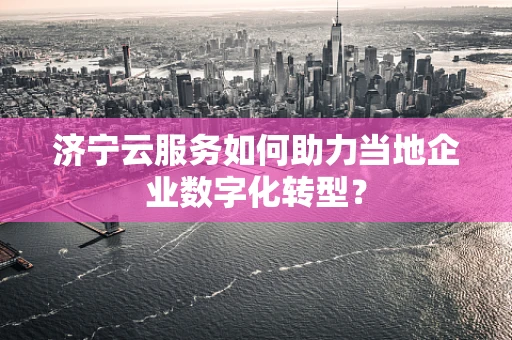 济宁云服务如何助力当地企业数字化转型？