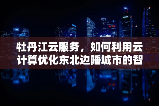 牡丹江云服务，如何利用云计算优化东北边陲城市的智慧发展？