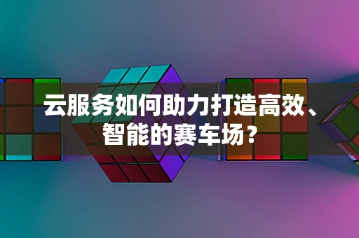 云服务如何助力打造高效、智能的赛车场？