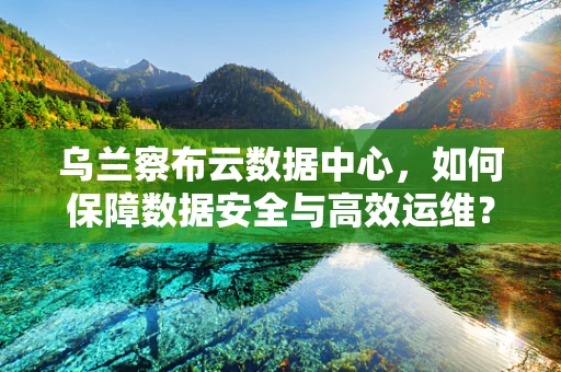 乌兰察布云数据中心，如何保障数据安全与高效运维？