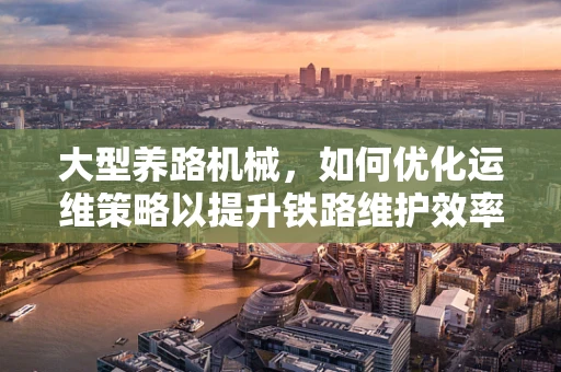 大型养路机械，如何优化运维策略以提升铁路维护效率？