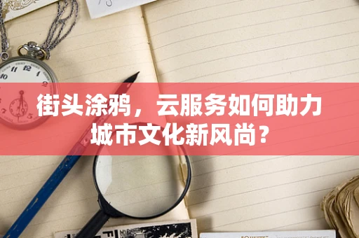 街头涂鸦，云服务如何助力城市文化新风尚？
