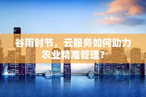 谷雨时节，云服务如何助力农业精准管理？