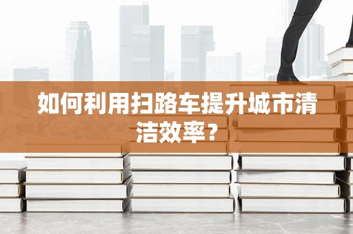 如何利用扫路车提升城市清洁效率？