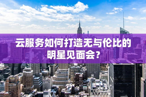 云服务如何打造无与伦比的明星见面会？