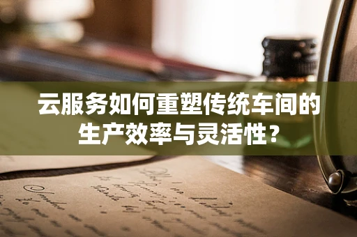 云服务如何重塑传统车间的生产效率与灵活性？