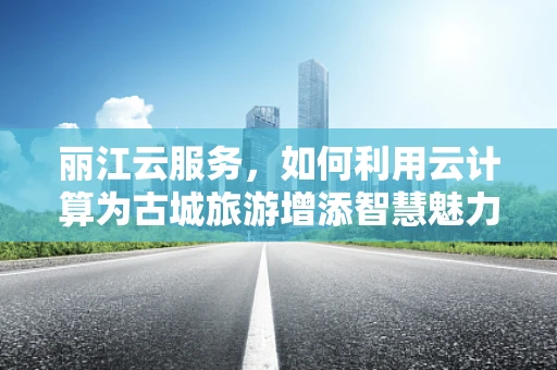 丽江云服务，如何利用云计算为古城旅游增添智慧魅力？