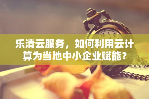 乐清云服务，如何利用云计算为当地中小企业赋能？