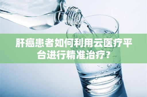 肝癌患者如何利用云医疗平台进行精准治疗？