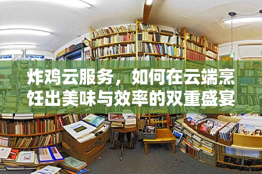 炸鸡云服务，如何在云端烹饪出美味与效率的双重盛宴？