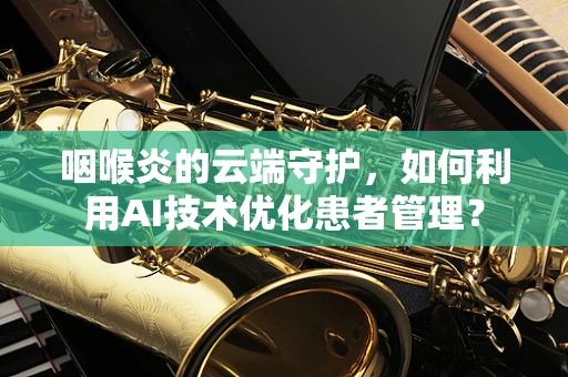 咽喉炎的云端守护，如何利用AI技术优化患者管理？