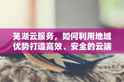 芜湖云服务，如何利用地域优势打造高效、安全的云端解决方案？
