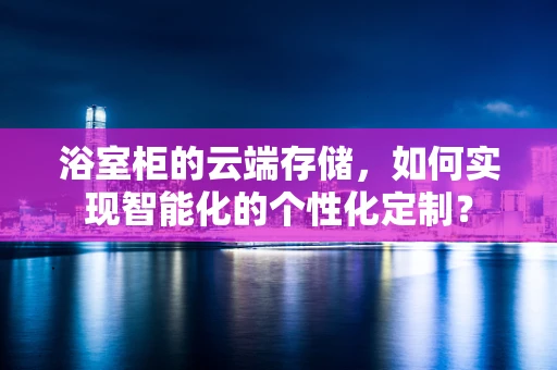 浴室柜的云端存储，如何实现智能化的个性化定制？