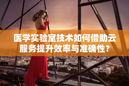 医学实验室技术如何借助云服务提升效率与准确性？