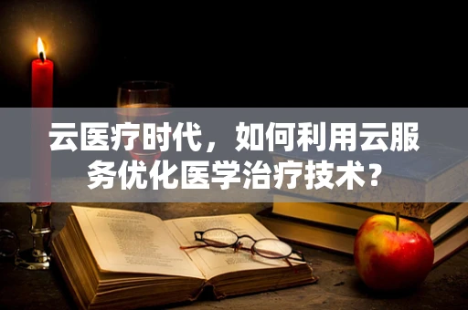 云医疗时代，如何利用云服务优化医学治疗技术？