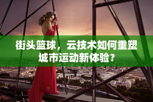 街头篮球，云技术如何重塑城市运动新体验？
