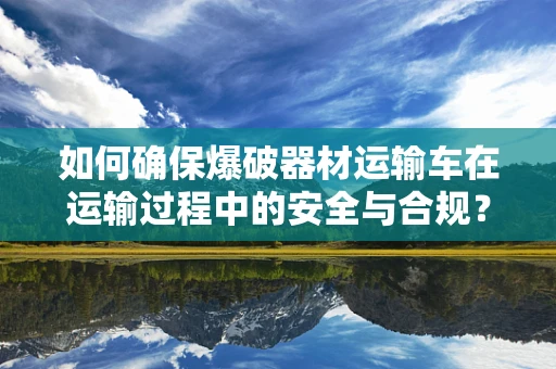 如何确保爆破器材运输车在运输过程中的安全与合规？