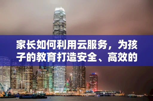 家长如何利用云服务，为孩子的教育打造安全、高效的学习环境？
