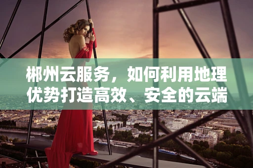 郴州云服务，如何利用地理优势打造高效、安全的云端解决方案？