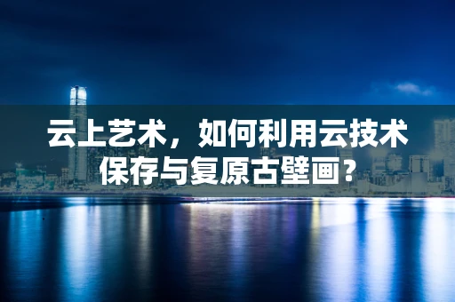云上艺术，如何利用云技术保存与复原古壁画？