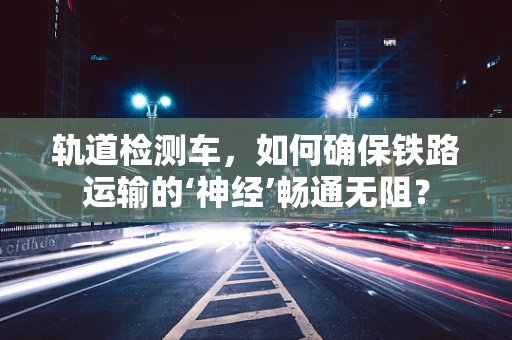 轨道检测车，如何确保铁路运输的‘神经’畅通无阻？