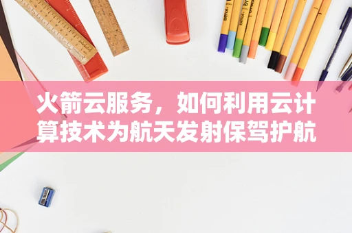 火箭云服务，如何利用云计算技术为航天发射保驾护航？