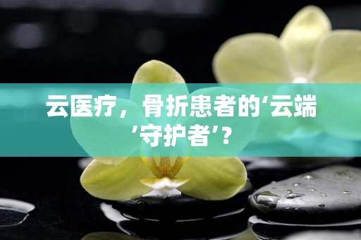 云医疗，骨折患者的‘云端’守护者’？