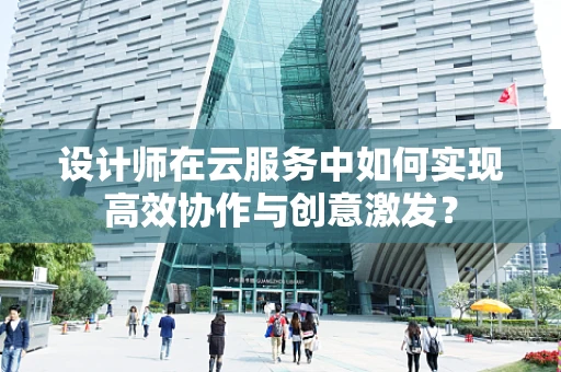 设计师在云服务中如何实现高效协作与创意激发？