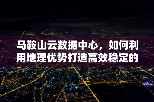 马鞍山云数据中心，如何利用地理优势打造高效稳定的云服务？