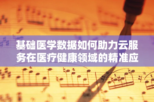 基础医学数据如何助力云服务在医疗健康领域的精准应用？