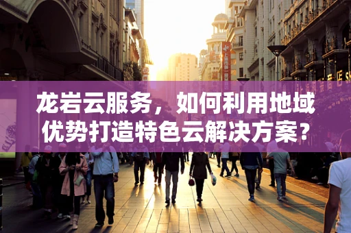 龙岩云服务，如何利用地域优势打造特色云解决方案？