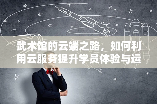 武术馆的云端之路，如何利用云服务提升学员体验与运营效率？