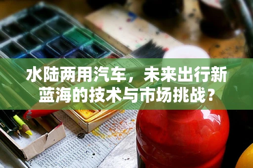 水陆两用汽车，未来出行新蓝海的技术与市场挑战？