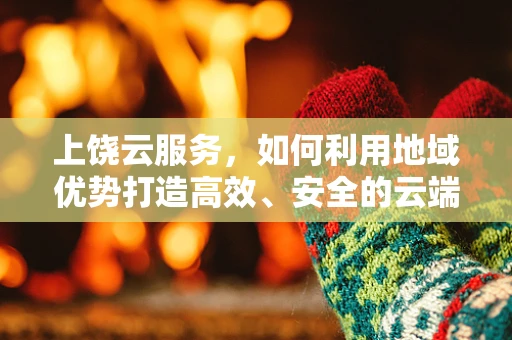 上饶云服务，如何利用地域优势打造高效、安全的云端解决方案？