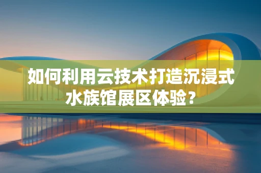 如何利用云技术打造沉浸式水族馆展区体验？